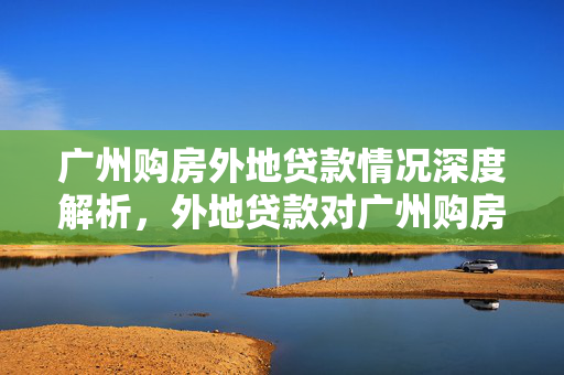 广州购房外地贷款情况深度解析，外地贷款对广州购房的影响与策略