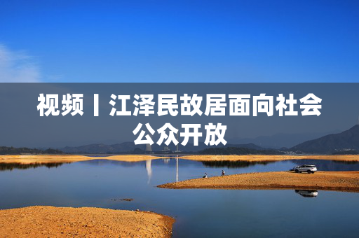 视频丨江泽民故居面向社会公众开放