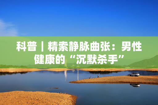 科普｜精索静脉曲张：男性健康的“沉默杀手”