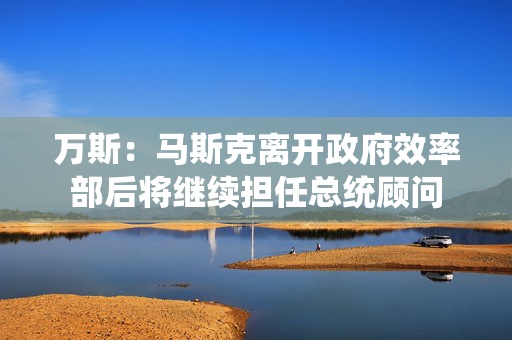 万斯：马斯克离开政府效率部后将继续担任总统顾问