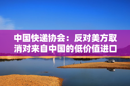 中国快递协会：反对美方取消对来自中国的低价值进口产品的免税待遇