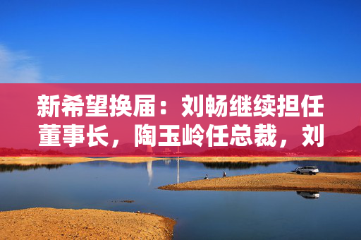 新希望换届：刘畅继续担任董事长，陶玉岭任总裁，刘永好不再担任董事