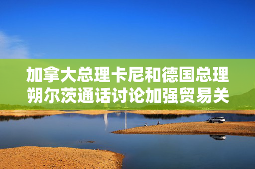 加拿大总理卡尼和德国总理朔尔茨通话讨论加强贸易关系