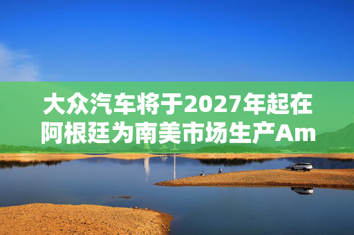大众汽车将于2027年起在阿根廷为南美市场生产Amarok皮卡