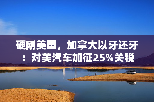 硬刚美国，加拿大以牙还牙：对美汽车加征25%关税