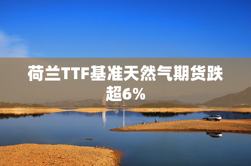 荷兰TTF基准天然气期货跌超6%