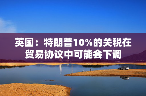 英国：特朗普10%的关税在贸易协议中可能会下调