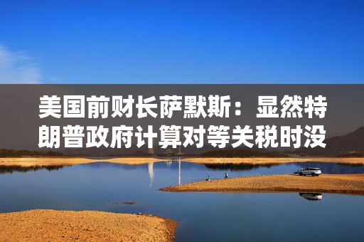 美国前财长萨默斯：显然特朗普政府计算对等关税时没用到关税数据