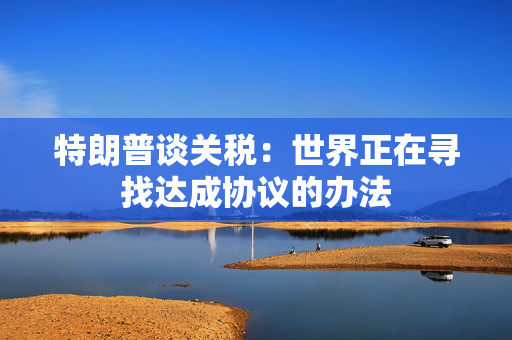 特朗普谈关税：世界正在寻找达成协议的办法