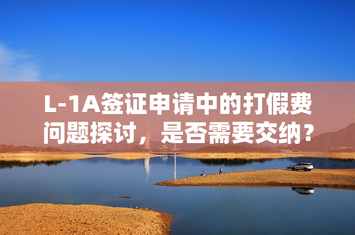 L-1A签证申请中的打假费问题探讨，是否需要交纳？