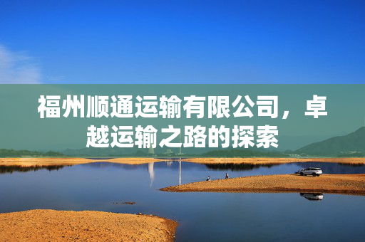 福州顺通运输有限公司，卓越运输之路的探索