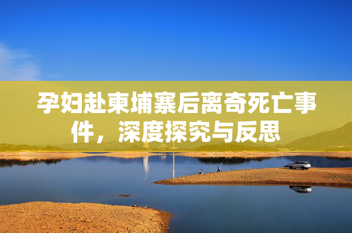 孕妇赴柬埔寨后离奇死亡事件，深度探究与反思