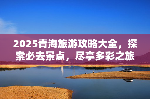 2025青海旅游攻略大全，探索必去景点，尽享多彩之旅
