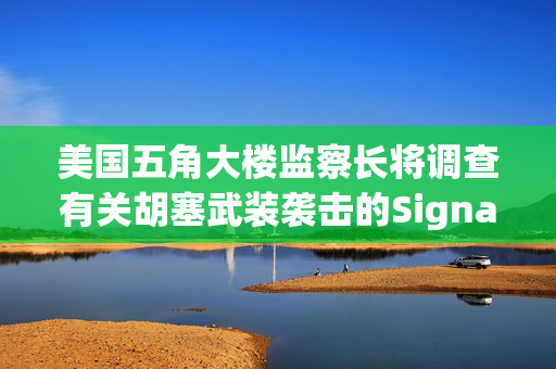美国五角大楼监察长将调查有关胡塞武装袭击的Signal群聊事件