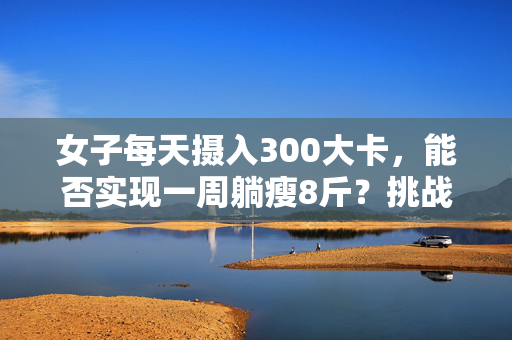 女子每天摄入300大卡，能否实现一周躺瘦8斤？挑战极限减肥计划！