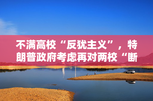不满高校“反犹主义”，特朗普政府考虑再对两校“断供”