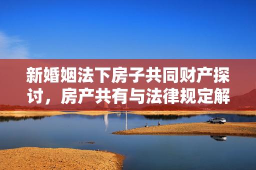 新婚姻法下房子共同财产探讨，房产共有与法律规定解读