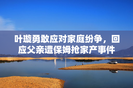 叶璇勇敢应对家庭纷争，回应父亲遭保姆抢家产事件