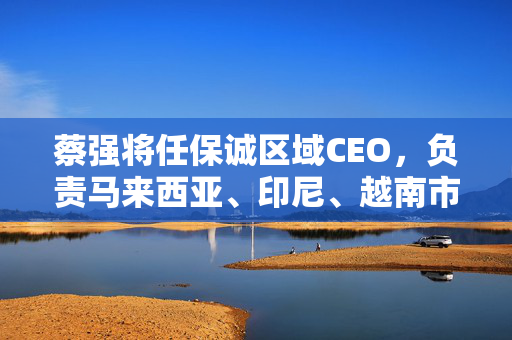 蔡强将任保诚区域CEO，负责马来西亚、印尼、越南市场及代理人渠道