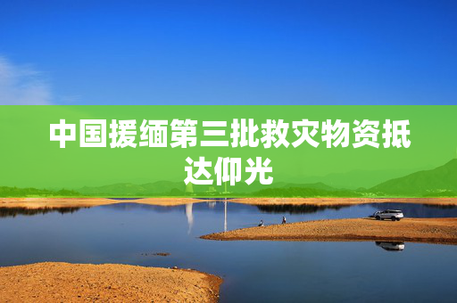 中国援缅第三批救灾物资抵达仰光