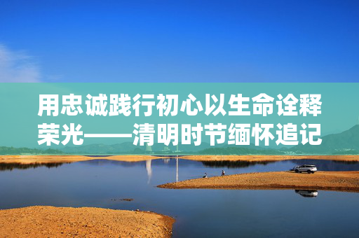 用忠诚践行初心以生命诠释荣光——清明时节缅怀追记公安英烈