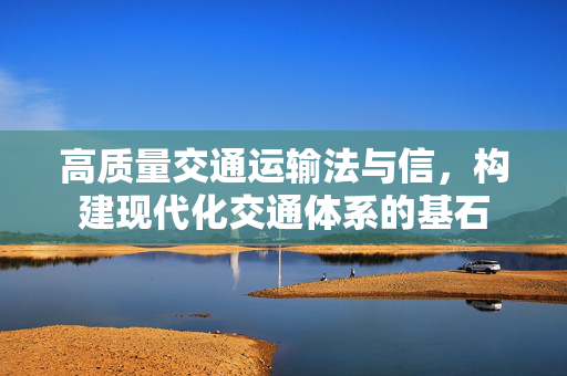 高质量交通运输法与信，构建现代化交通体系的基石