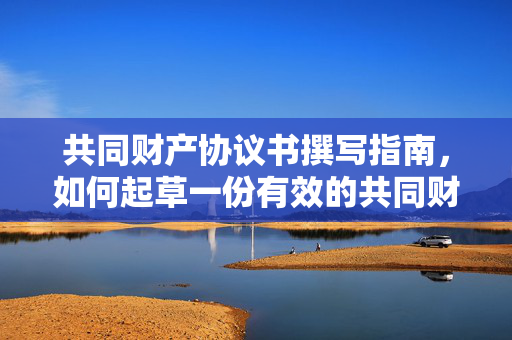 共同财产协议书撰写指南，如何起草一份有效的共同财产协议？