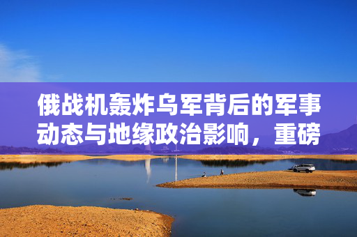 俄战机轰炸乌军背后的军事动态与地缘政治影响，重磅炸弹投下的冲击波分析