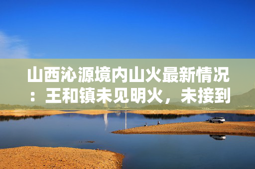 山西沁源境内山火最新情况：王和镇未见明火，未接到人员伤亡报告