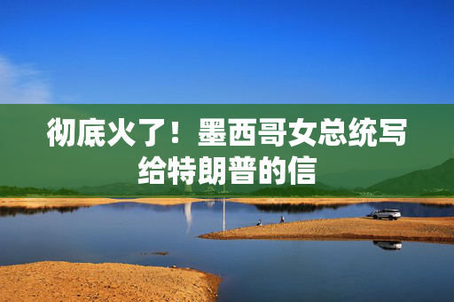 彻底火了！墨西哥女总统写给特朗普的信