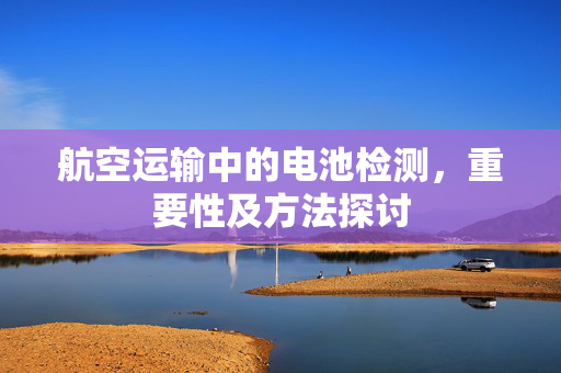 航空运输中的电池检测，重要性及方法探讨