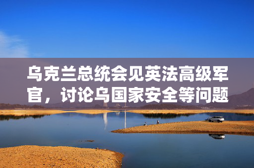 乌克兰总统会见英法高级军官，讨论乌国家安全等问题