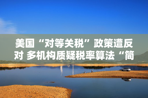 美国“对等关税”政策遭反对 多机构质疑税率算法“简单粗暴 ”