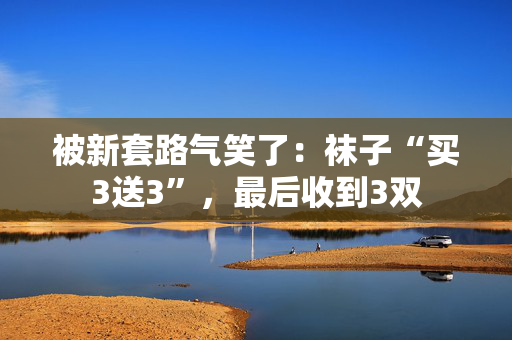 被新套路气笑了：袜子“买3送3”，最后收到3双