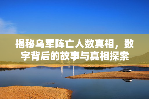 揭秘乌军阵亡人数真相，数字背后的故事与真相探索