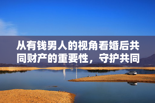 从有钱男人的视角看婚后共同财产的重要性，守护共同财富与价值