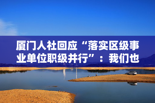 厦门人社回应“落实区级事业单位职级并行”：我们也翘首期盼