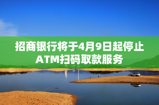 招商银行将于4月9日起停止ATM扫码取款服务