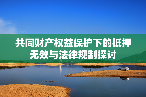 共同财产权益保护下的抵押无效与法律规制探讨