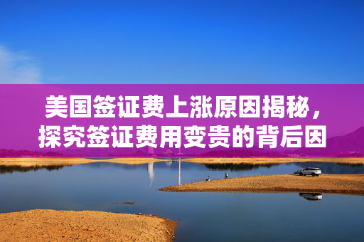美国签证费上涨原因揭秘，探究签证费用变贵的背后因素