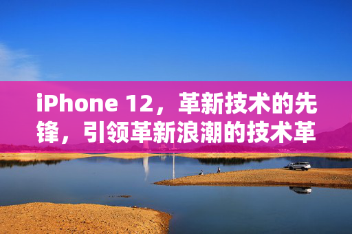 iPhone 12，革新技术的先锋，引领革新浪潮的技术革新细节揭秘
