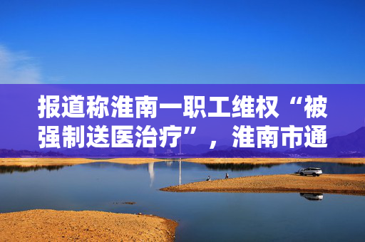 报道称淮南一职工维权“被强制送医治疗”，淮南市通报：已成立联合调查组