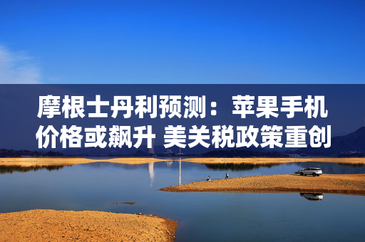 摩根士丹利预测：苹果手机价格或飙升 美关税政策重创苹果公司供应链