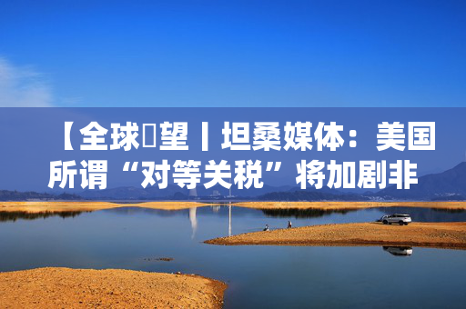 【全球瞭望丨坦桑媒体：美国所谓“对等关税”将加剧非洲国家经济增长压力】