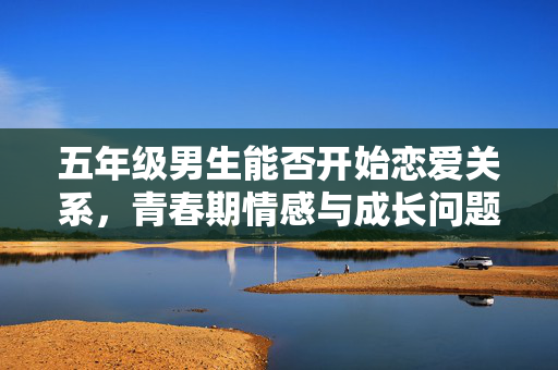 五年级男生能否开始恋爱关系，青春期情感与成长问题探讨