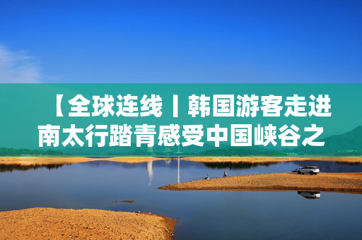【全球连线丨韩国游客走进南太行踏青感受中国峡谷之美】