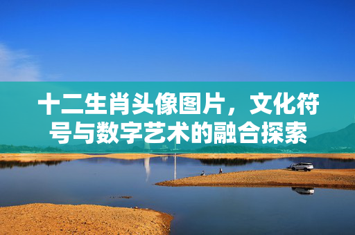 十二生肖头像图片，文化符号与数字艺术的融合探索