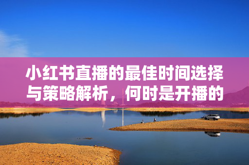 小红书直播的最佳时间选择与策略解析，何时是开播的最佳时机？