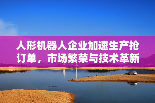 人形机器人企业加速生产抢订单，市场繁荣与技术革新推动发展