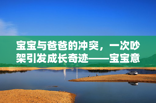 宝宝与爸爸的冲突，一次吵架引发成长奇迹——宝宝意外学会走路